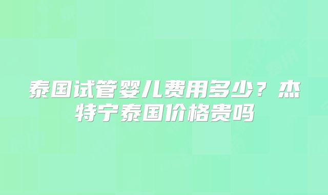 泰国试管婴儿费用多少？杰特宁泰国价格贵吗