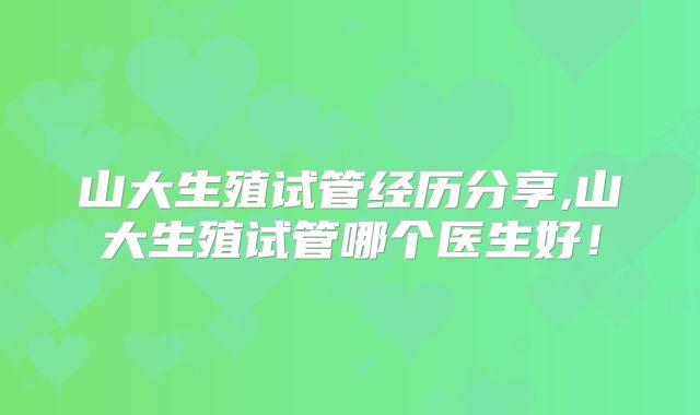 山大生殖试管经历分享,山大生殖试管哪个医生好!