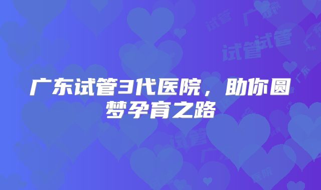 广东试管3代医院，助你圆梦孕育之路
