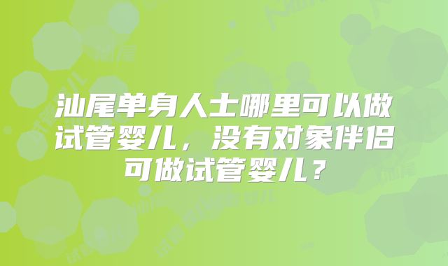 汕尾单身人士哪里可以做试管婴儿，没有对象伴侣可做试管婴儿？