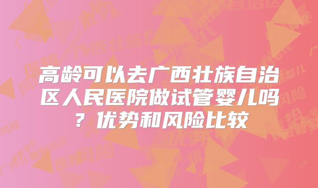 高龄可以去广西壮族自治区人民医院做试管婴儿吗？优势和风险比较