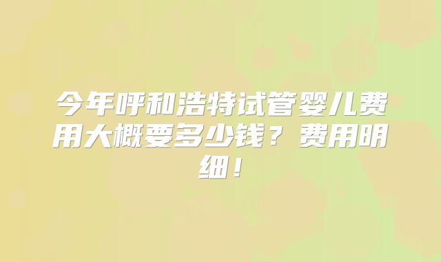 今年呼和浩特试管婴儿费用大概要多少钱?费用明细!
