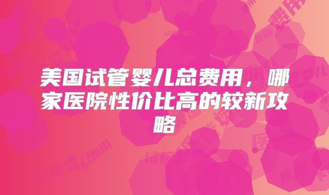 美国试管婴儿总费用,哪家医院性价比高的较新攻略