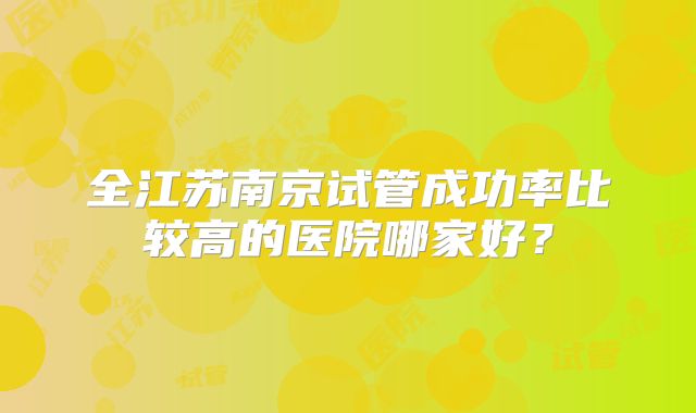 全江苏南京试管成功率比较高的医院哪家好?
