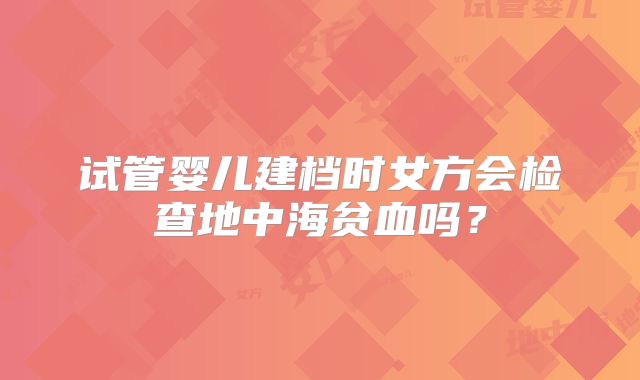 试管婴儿建档时女方会检查地中海贫血吗?