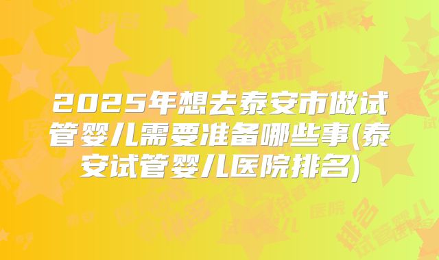 2025年想去泰安市做试管婴儿需要准备哪些事(泰安试管婴儿医院排名)
