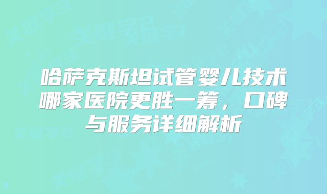 哈萨克斯坦试管婴儿技术哪家医院更胜一筹，口碑与服务详细解析