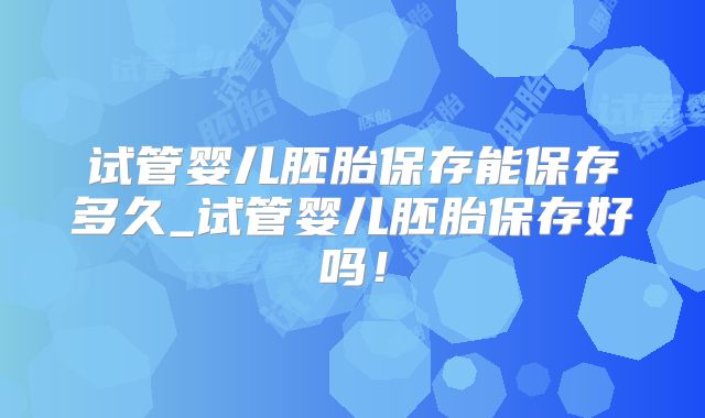 试管婴儿胚胎保存能保存多久_试管婴儿胚胎保存好吗!