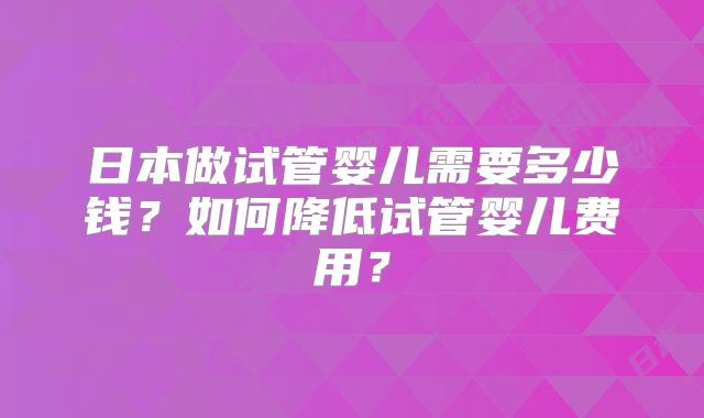 日本做试管婴儿需要多少钱？如何降低试管婴儿费用？