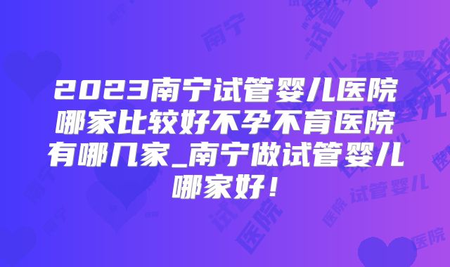 2023南宁试管婴儿医院哪家比较好不孕不育医院有哪几家_南宁做试管婴儿哪家好！