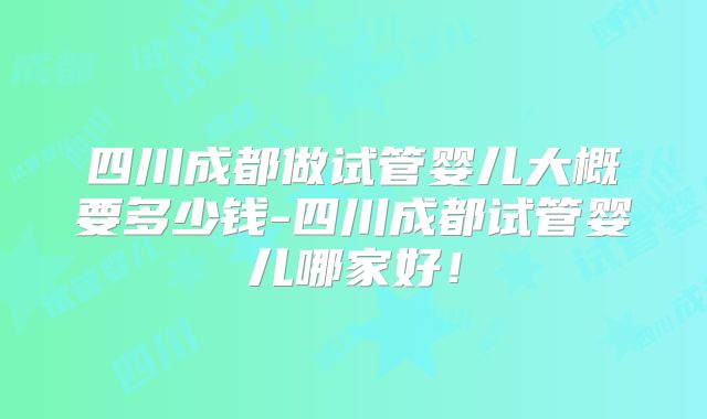 四川成都做试管婴儿大概要多少钱-四川成都试管婴儿哪家好！