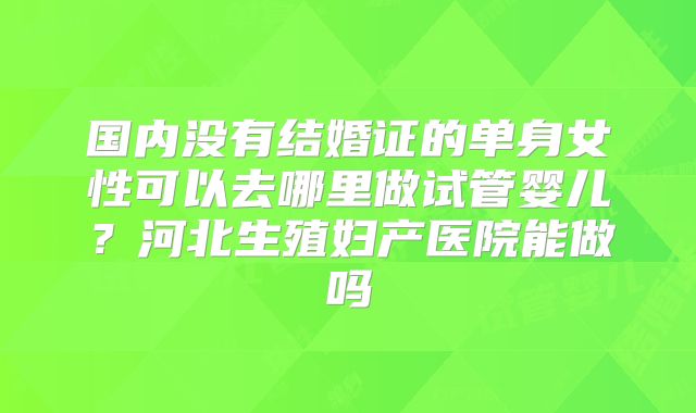 国内没有结婚证的单身女性可以去哪里做试管婴儿?河北生殖妇产医院能做吗