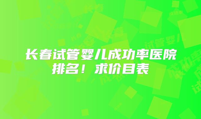 长春试管婴儿成功率医院排名！求价目表
