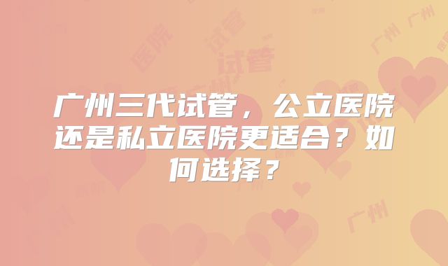 广州三代试管，公立医院还是私立医院更适合？如何选择？