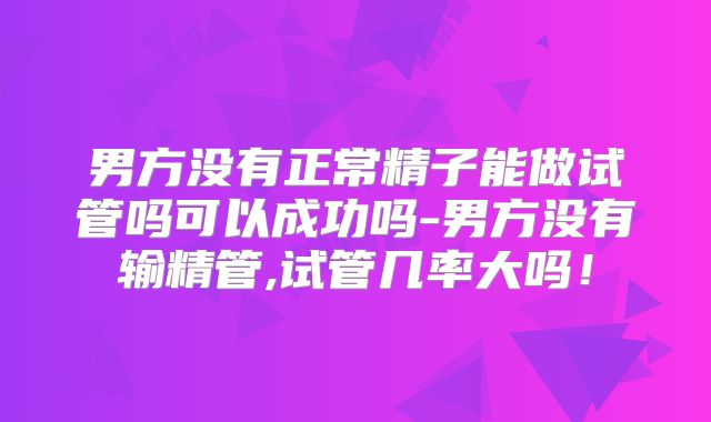 男方没有正常精子能做试管吗可以成功吗-男方没有输精管,试管几率大吗!