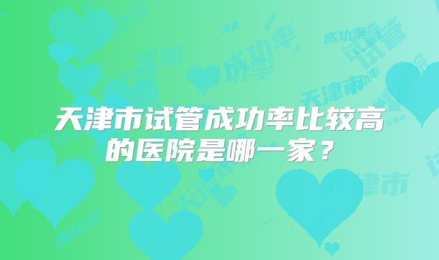 天津市试管成功率比较高的医院是哪一家?