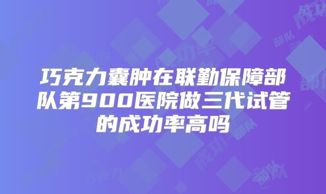 巧克力囊肿在联勤保障部队第900医院做三代试管的成功率高吗