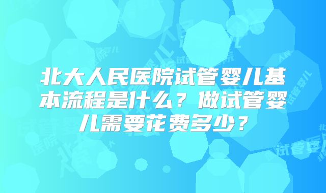 北大人民医院试管婴儿基本流程是什么？做试管婴儿需要花费多少？