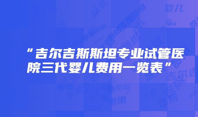 “吉尔吉斯斯坦专业试管医院三代婴儿费用一览表”