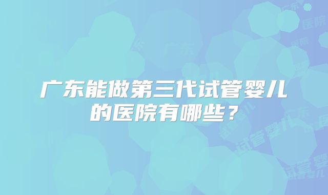 广东能做第三代试管婴儿的医院有哪些？