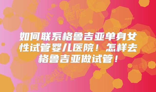 如何联系格鲁吉亚单身女性试管婴儿医院！怎样去格鲁吉亚做试管！