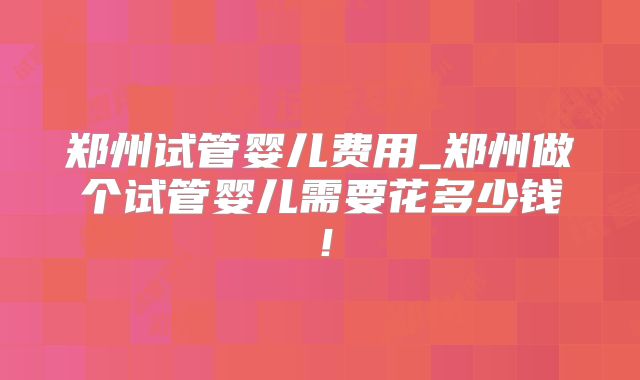 郑州试管婴儿费用_郑州做个试管婴儿需要花多少钱！