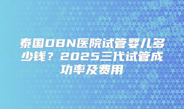 泰国DBN医院试管婴儿多少钱？2025三代试管成功率及费用