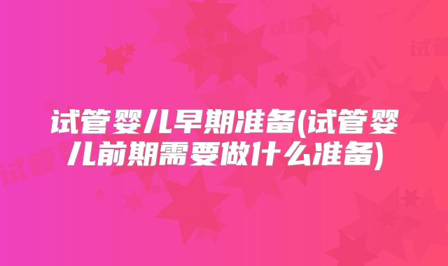 试管婴儿早期准备(试管婴儿前期需要做什么准备)