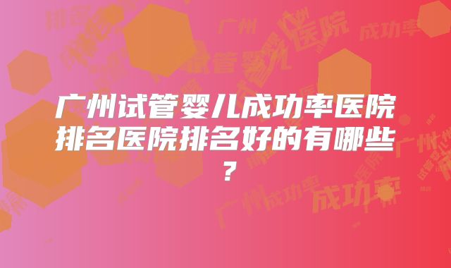 广州试管婴儿成功率医院排名医院排名好的有哪些？