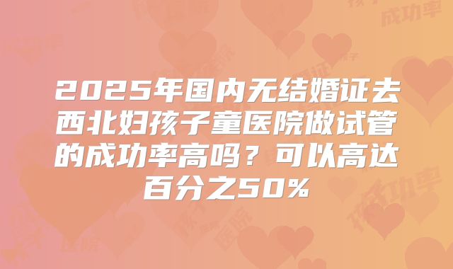2025年国内无结婚证去西北妇孩子童医院做试管的成功率高吗？可以高达百分之50%