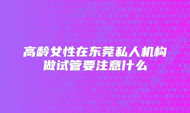 高龄女性在东莞私人机构做试管要注意什么