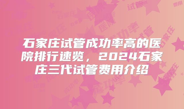 石家庄试管成功率高的医院排行速览，2024石家庄三代试管费用介绍