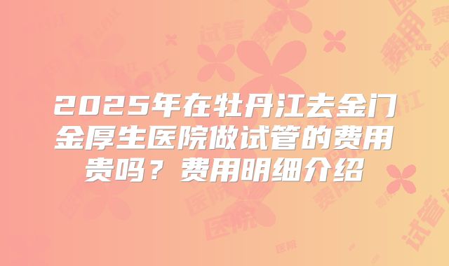 2025年在牡丹江去金门金厚生医院做试管的费用贵吗？费用明细介绍
