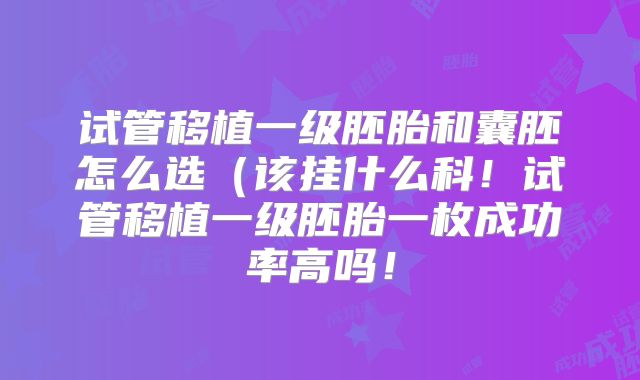 试管移植一级胚胎和囊胚怎么选(该挂什么科!试管移植一级胚胎一枚成功率高吗!