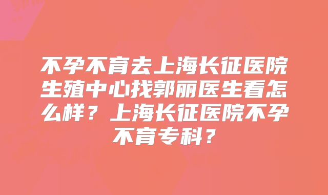 不孕不育去上海长征医院生殖中心找郭丽医生看怎么样？上海长征医院不孕不育专科？