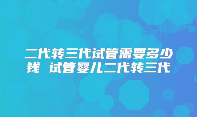 二代转三代试管需要多少钱 试管婴儿二代转三代