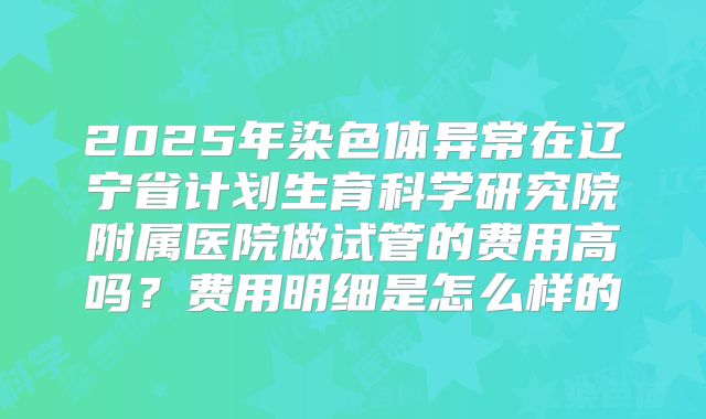 2025年染色体异常在辽宁省计划生育科学研究院附属医院做试管的费用高吗?费用明细是怎么样的