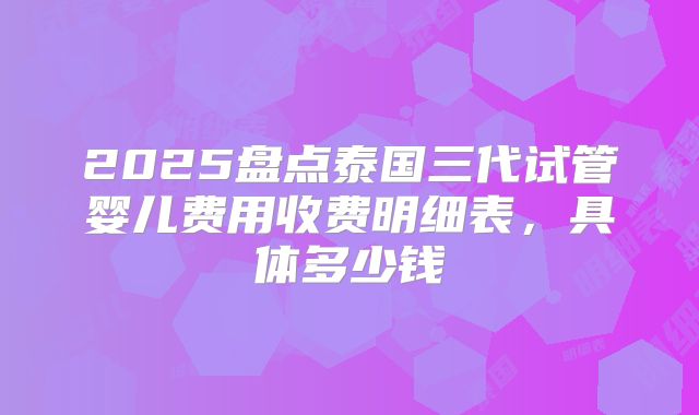 2025盘点泰国三代试管婴儿费用收费明细表，具体多少钱