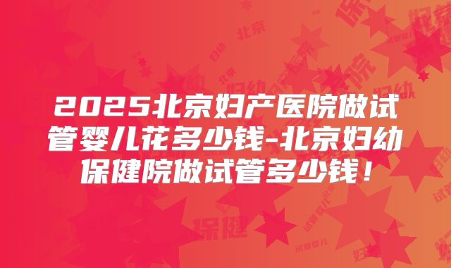 2025北京妇产医院做试管婴儿花多少钱-北京妇幼保健院做试管多少钱!