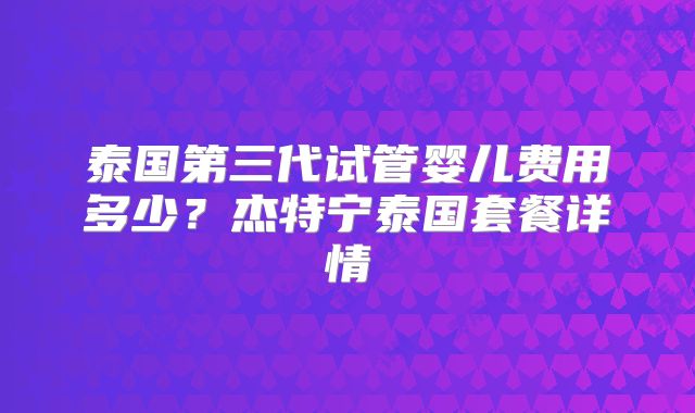 泰国第三代试管婴儿费用多少？杰特宁泰国套餐详情