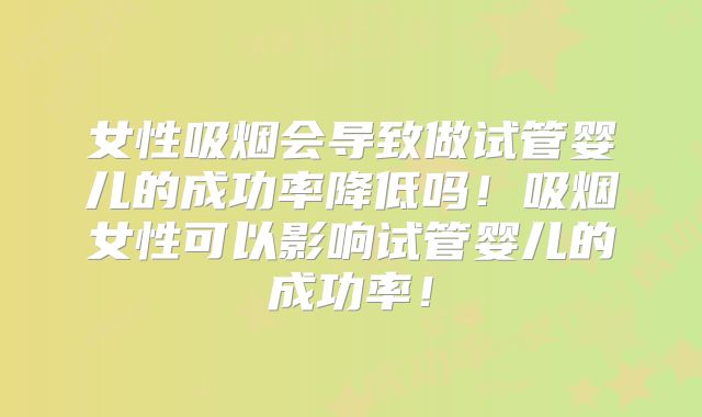 女性吸烟会导致做试管婴儿的成功率降低吗！吸烟女性可以影响试管婴儿的成功率！