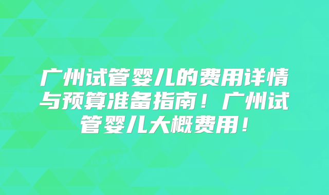 广州试管婴儿的费用详情与预算准备指南！广州试管婴儿大概费用！