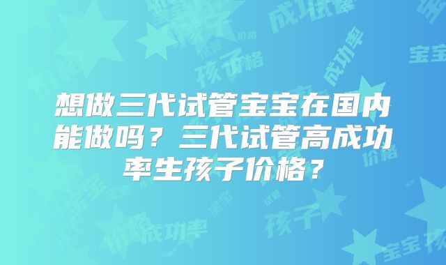 想做三代试管宝宝在国内能做吗？三代试管高成功率生孩子价格？