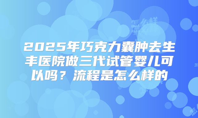 2025年巧克力囊肿去生丰医院做三代试管婴儿可以吗?流程是怎么样的