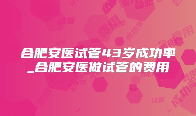 合肥安医试管43岁成功率_合肥安医做试管的费用