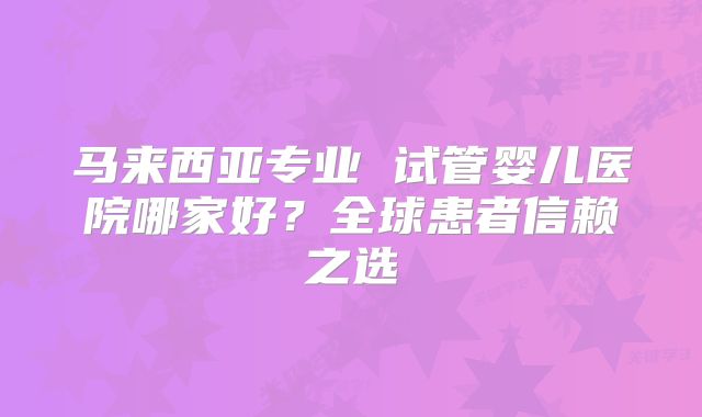 马来西亚专业 试管婴儿医院哪家好?全球患者信赖之选