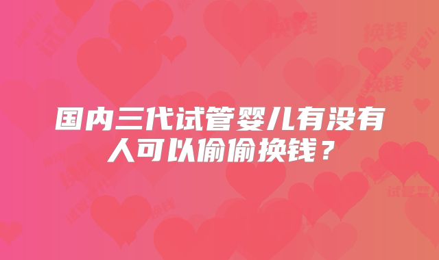 国内三代试管婴儿有没有人可以偷偷换钱?