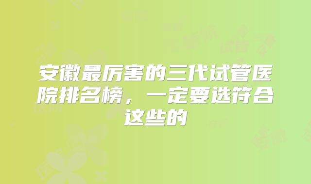 安徽最厉害的三代试管医院排名榜,一定要选符合这些的