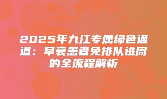 2025年九江专属绿色通道：早衰患者免排队进周的全流程解析