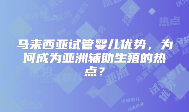 马来西亚试管婴儿优势，为何成为亚洲辅助生殖的热点？